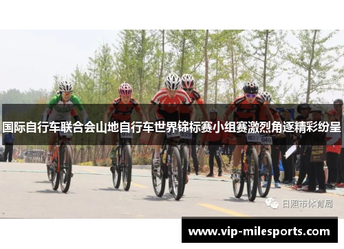 国际自行车联合会山地自行车世界锦标赛小组赛激烈角逐精彩纷呈